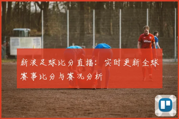 新浪足球比分直播：实时更新全球赛事比分与赛况分析