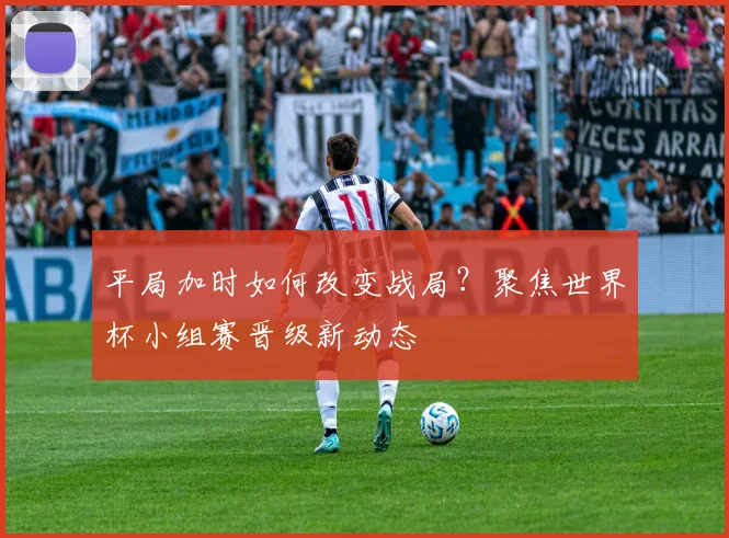 平局加时如何改变战局？聚焦世界杯小组赛晋级新动态