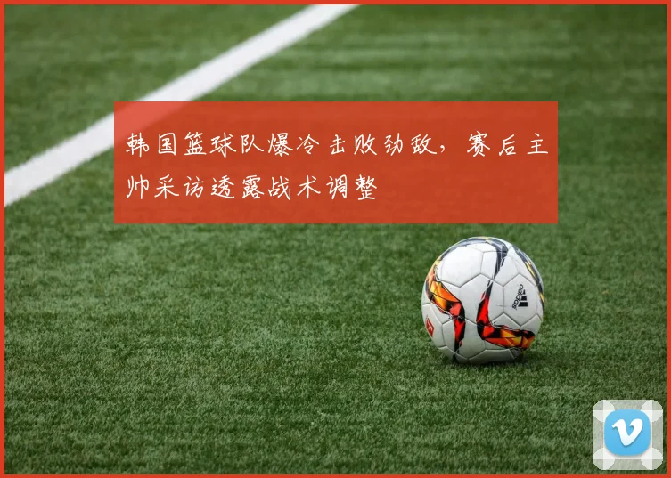 韩国篮球队爆冷击败劲敌，赛后主帅采访透露战术调整