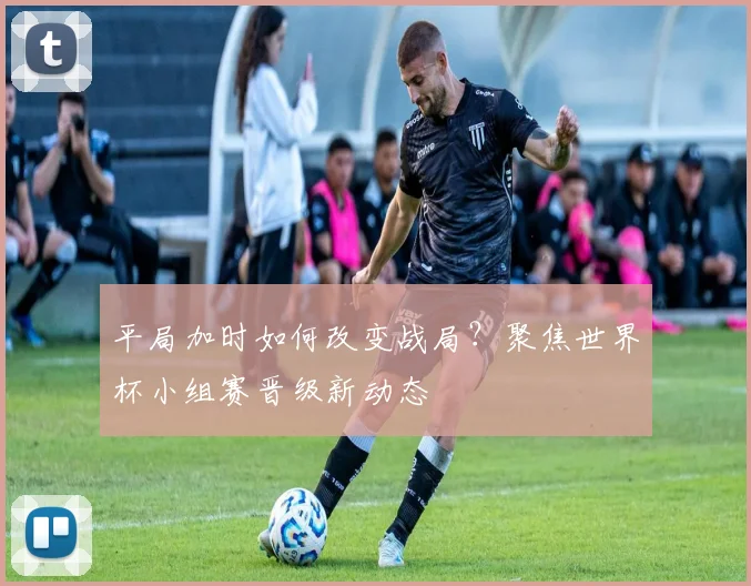 平局加时如何改变战局？聚焦世界杯小组赛晋级新动态
