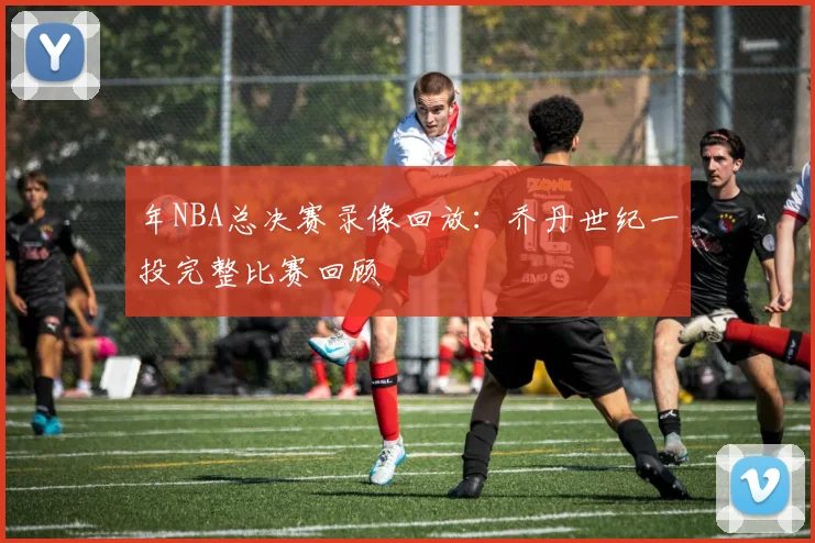 年NBA总决赛录像回放：乔丹世纪一投完整比赛回顾