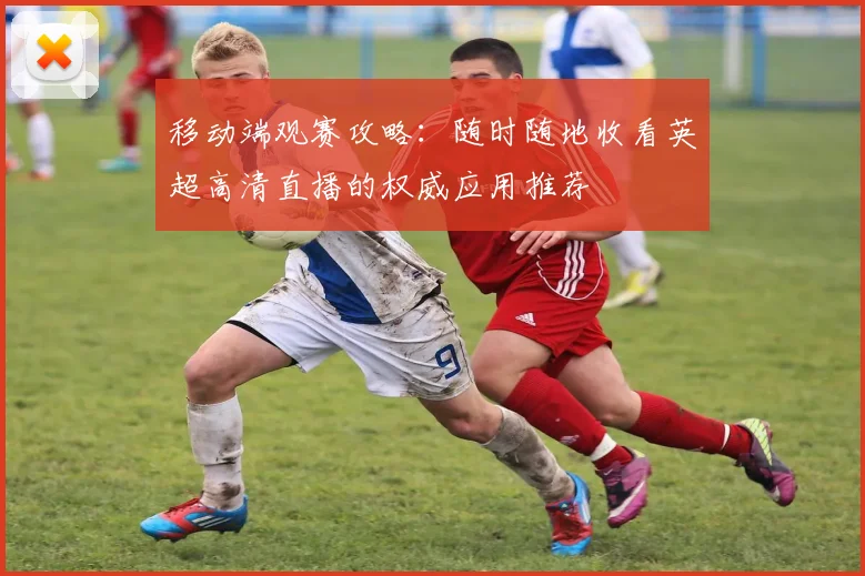 移动端观赛攻略：随时随地收看英超高清直播的权威应用推荐