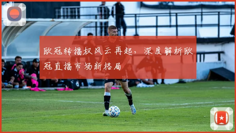 欧冠转播权风云再起，深度解析欧冠直播市场新格局