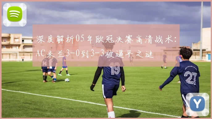 深度解析05年欧冠决赛高清战术：AC米兰3-0到3-3被逼平之谜