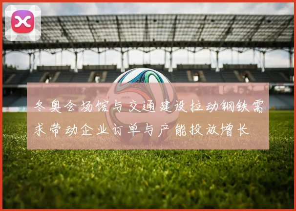 冬奥会场馆与交通建设拉动钢铁需求带动企业订单与产能投放增长