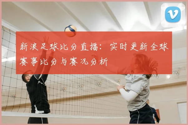 新浪足球比分直播：实时更新全球赛事比分与赛况分析