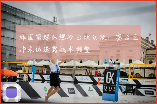 韩国篮球队爆冷击败劲敌，赛后主帅采访透露战术调整