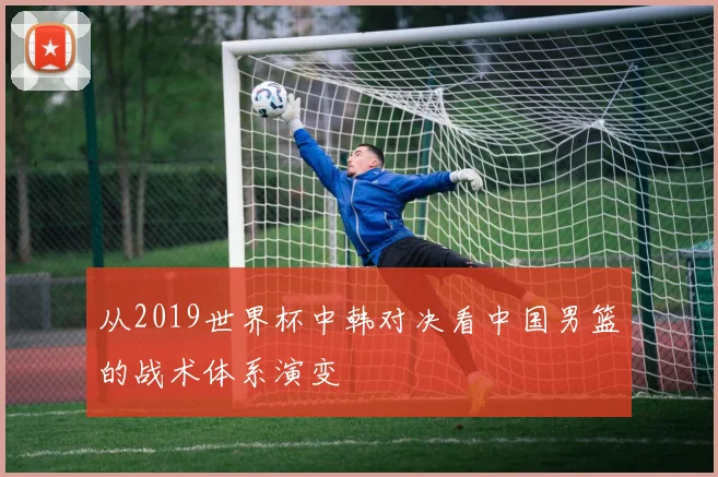 从2019世界杯中韩对决看中国男篮的战术体系演变