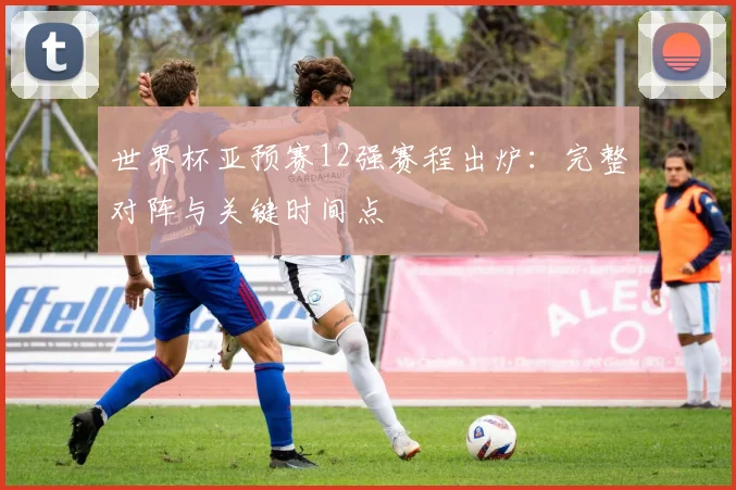 世界杯亚预赛12强赛程出炉：完整对阵与关键时间点