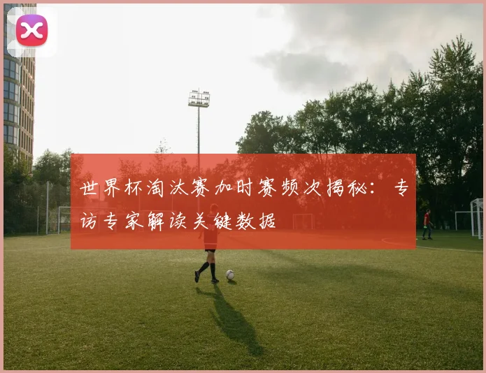 世界杯淘汰赛加时赛频次揭秘:专访专家解读关键数据