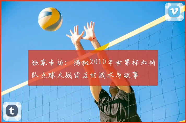 独家专访：揭秘2010年世界杯加纳队点球大战背后的战术与故事