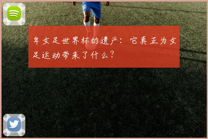 年女足世界杯的遗产:它真正为女足运动带来了什么?
