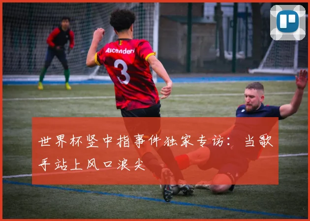 世界杯竖中指事件独家专访：当歌手站上风口浪尖