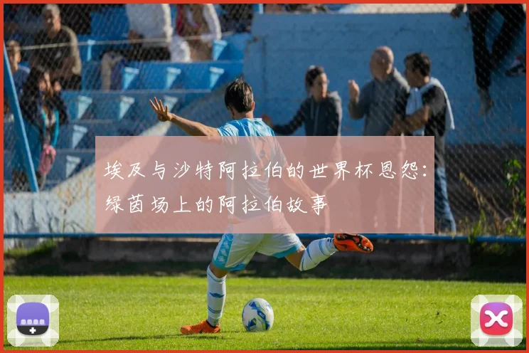 埃及与沙特阿拉伯的世界杯恩怨：绿茵场上的阿拉伯故事