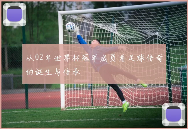从02年世界杯冠军成员看足球传奇的诞生与传承