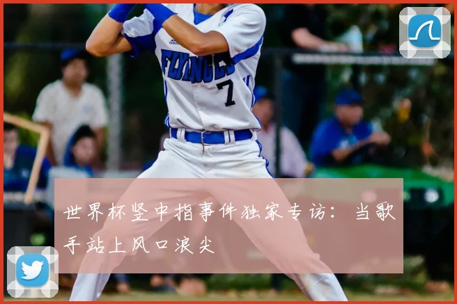 世界杯竖中指事件独家专访：当歌手站上风口浪尖
